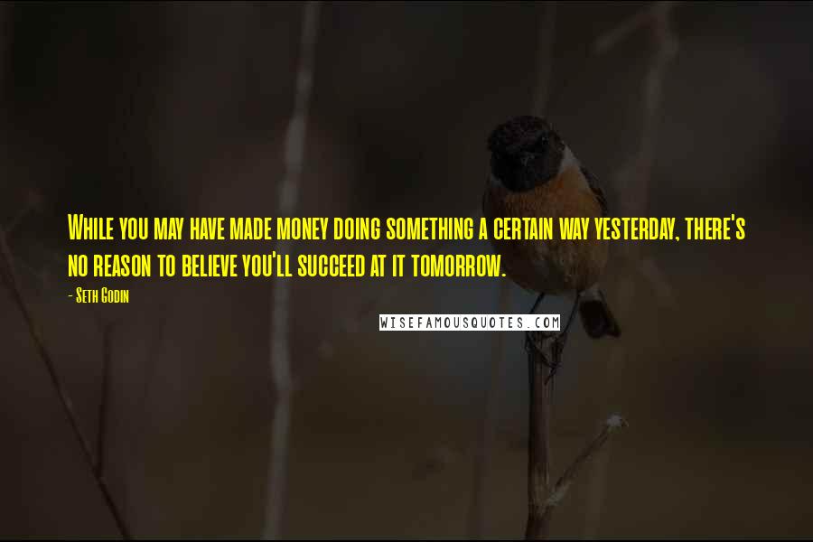 Seth Godin Quotes: While you may have made money doing something a certain way yesterday, there's no reason to believe you'll succeed at it tomorrow.