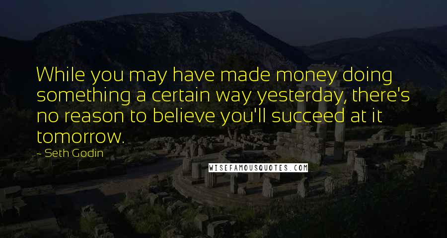 Seth Godin Quotes: While you may have made money doing something a certain way yesterday, there's no reason to believe you'll succeed at it tomorrow.