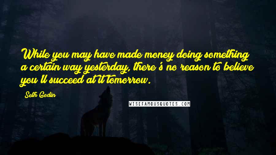 Seth Godin Quotes: While you may have made money doing something a certain way yesterday, there's no reason to believe you'll succeed at it tomorrow.