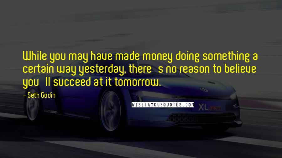Seth Godin Quotes: While you may have made money doing something a certain way yesterday, there's no reason to believe you'll succeed at it tomorrow.