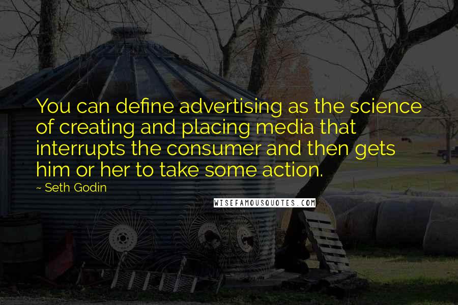 Seth Godin Quotes: You can define advertising as the science of creating and placing media that interrupts the consumer and then gets him or her to take some action.