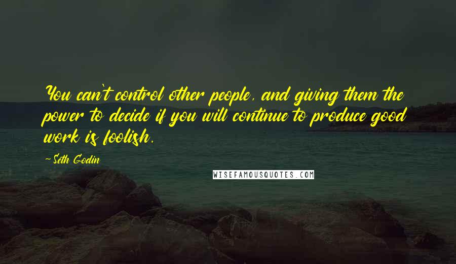 Seth Godin Quotes: You can't control other people, and giving them the power to decide if you will continue to produce good work is foolish.