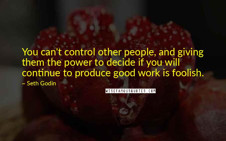 Seth Godin Quotes: You can't control other people, and giving them the power to decide if you will continue to produce good work is foolish.