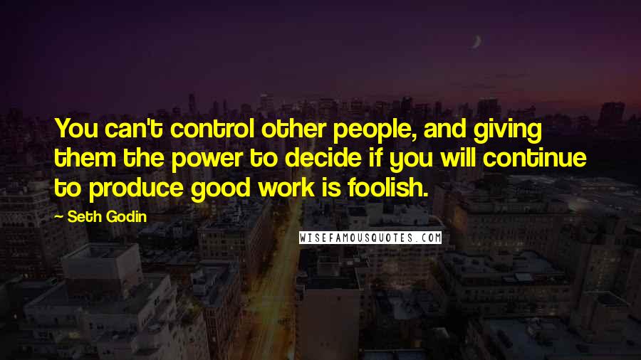 Seth Godin Quotes: You can't control other people, and giving them the power to decide if you will continue to produce good work is foolish.