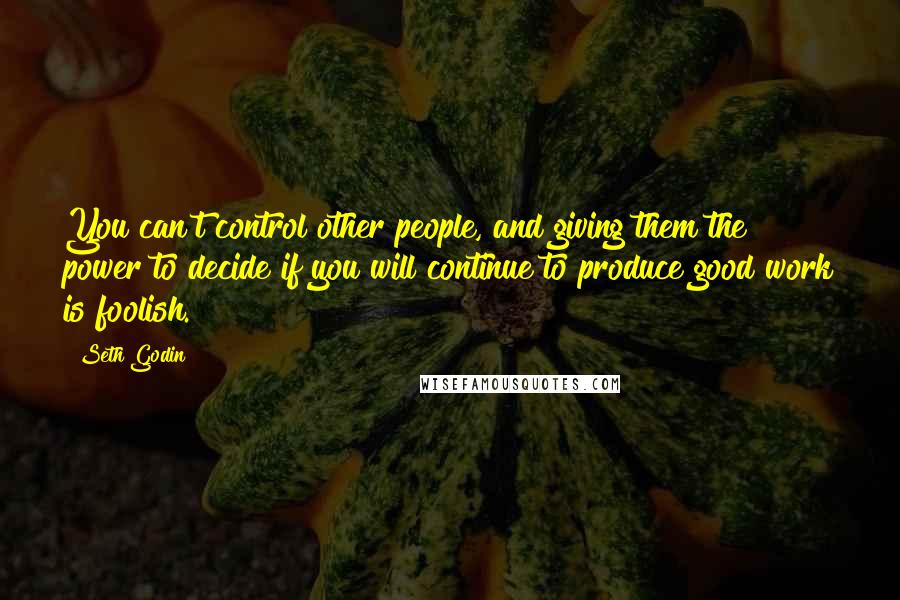 Seth Godin Quotes: You can't control other people, and giving them the power to decide if you will continue to produce good work is foolish.