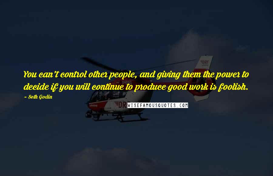 Seth Godin Quotes: You can't control other people, and giving them the power to decide if you will continue to produce good work is foolish.