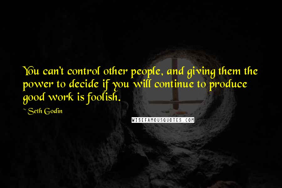 Seth Godin Quotes: You can't control other people, and giving them the power to decide if you will continue to produce good work is foolish.