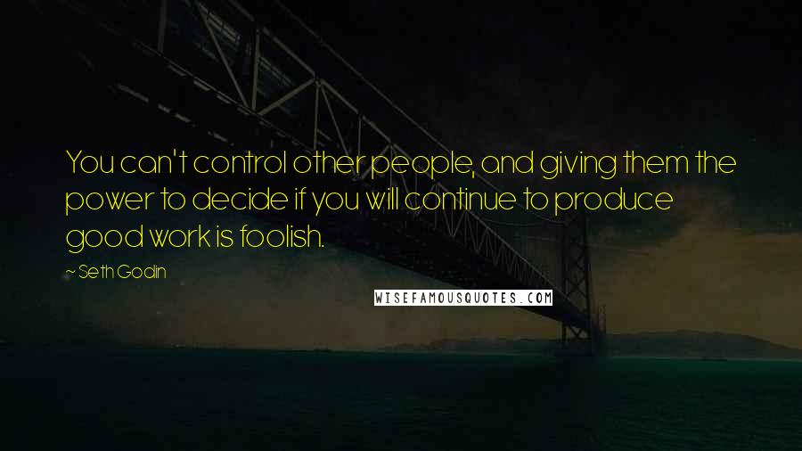 Seth Godin Quotes: You can't control other people, and giving them the power to decide if you will continue to produce good work is foolish.