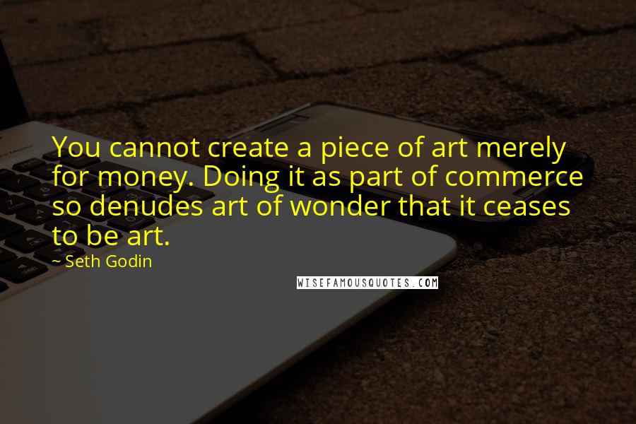 Seth Godin Quotes: You cannot create a piece of art merely for money. Doing it as part of commerce so denudes art of wonder that it ceases to be art.