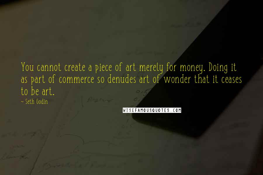 Seth Godin Quotes: You cannot create a piece of art merely for money. Doing it as part of commerce so denudes art of wonder that it ceases to be art.