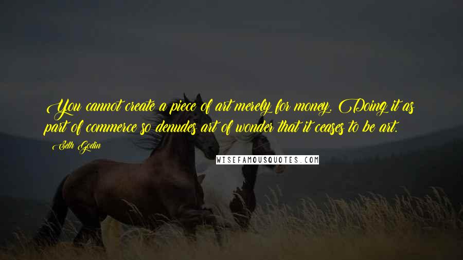 Seth Godin Quotes: You cannot create a piece of art merely for money. Doing it as part of commerce so denudes art of wonder that it ceases to be art.