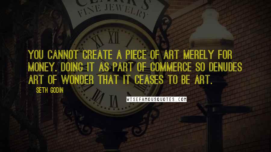 Seth Godin Quotes: You cannot create a piece of art merely for money. Doing it as part of commerce so denudes art of wonder that it ceases to be art.