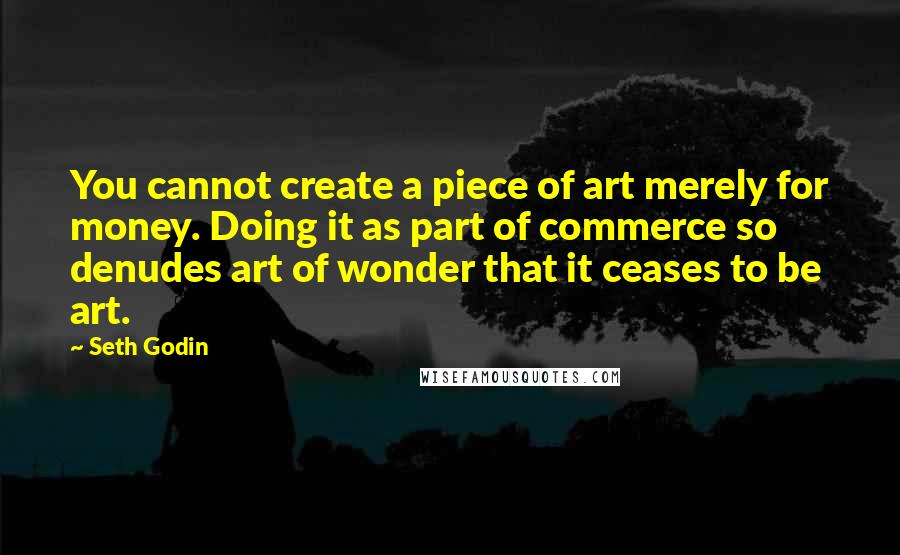 Seth Godin Quotes: You cannot create a piece of art merely for money. Doing it as part of commerce so denudes art of wonder that it ceases to be art.