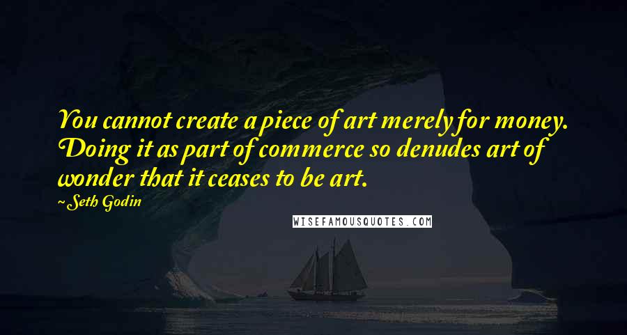 Seth Godin Quotes: You cannot create a piece of art merely for money. Doing it as part of commerce so denudes art of wonder that it ceases to be art.