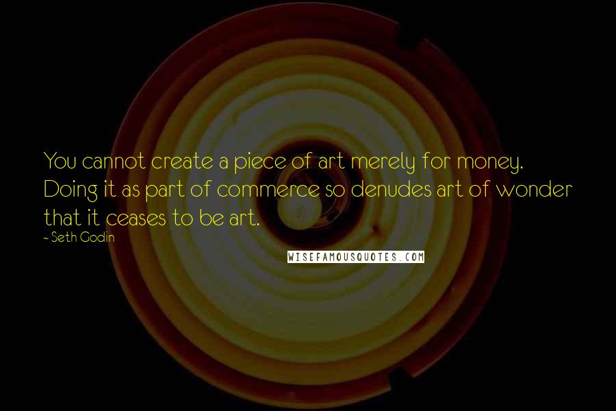 Seth Godin Quotes: You cannot create a piece of art merely for money. Doing it as part of commerce so denudes art of wonder that it ceases to be art.