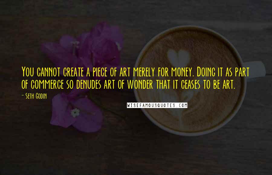 Seth Godin Quotes: You cannot create a piece of art merely for money. Doing it as part of commerce so denudes art of wonder that it ceases to be art.