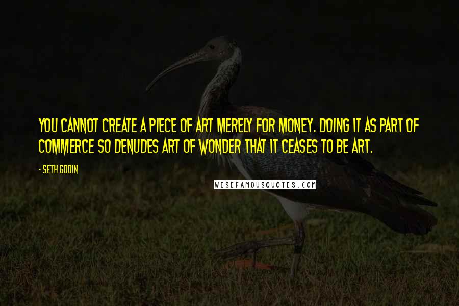 Seth Godin Quotes: You cannot create a piece of art merely for money. Doing it as part of commerce so denudes art of wonder that it ceases to be art.