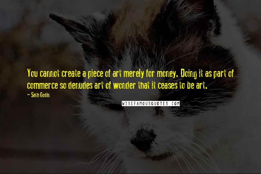 Seth Godin Quotes: You cannot create a piece of art merely for money. Doing it as part of commerce so denudes art of wonder that it ceases to be art.