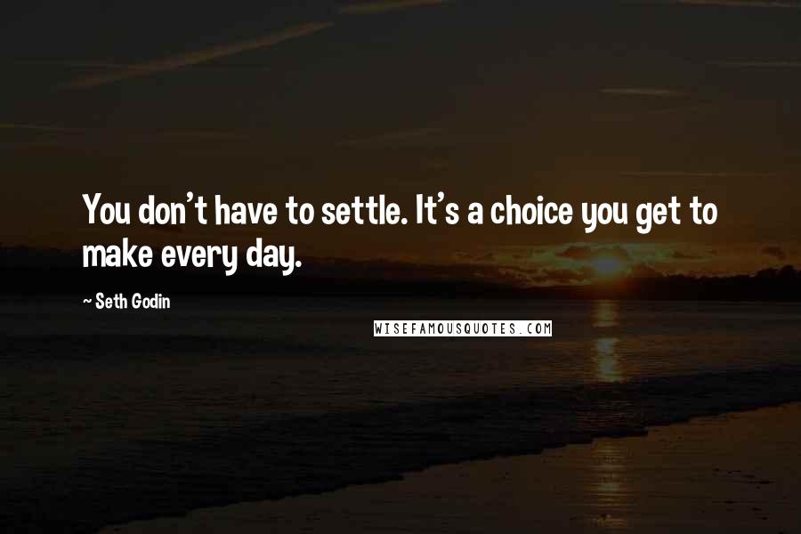Seth Godin Quotes: You don't have to settle. It's a choice you get to make every day.