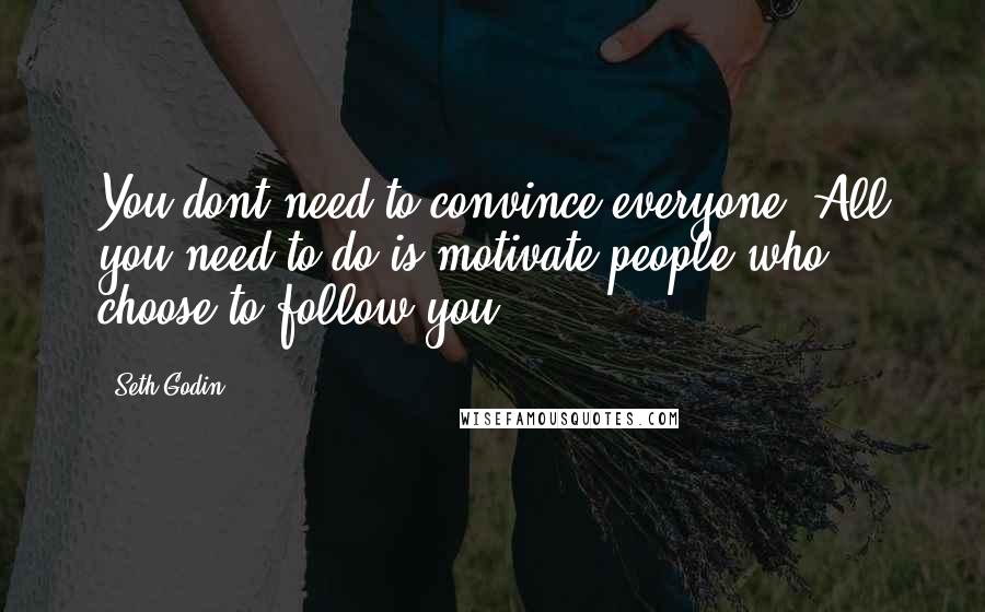 Seth Godin Quotes: You dont need to convince everyone. All you need to do is motivate people who choose to follow you.