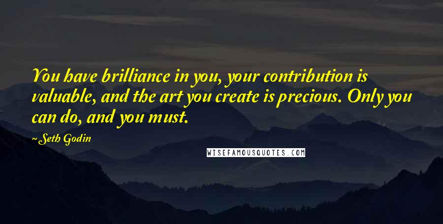 Seth Godin Quotes: You have brilliance in you, your contribution is valuable, and the art you create is precious. Only you can do, and you must.