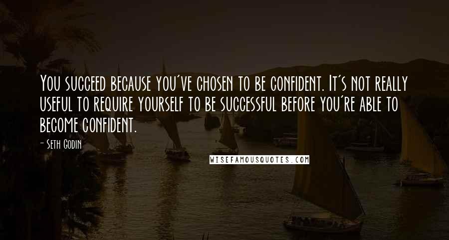 Seth Godin Quotes: You succeed because you've chosen to be confident. It's not really useful to require yourself to be successful before you're able to become confident.