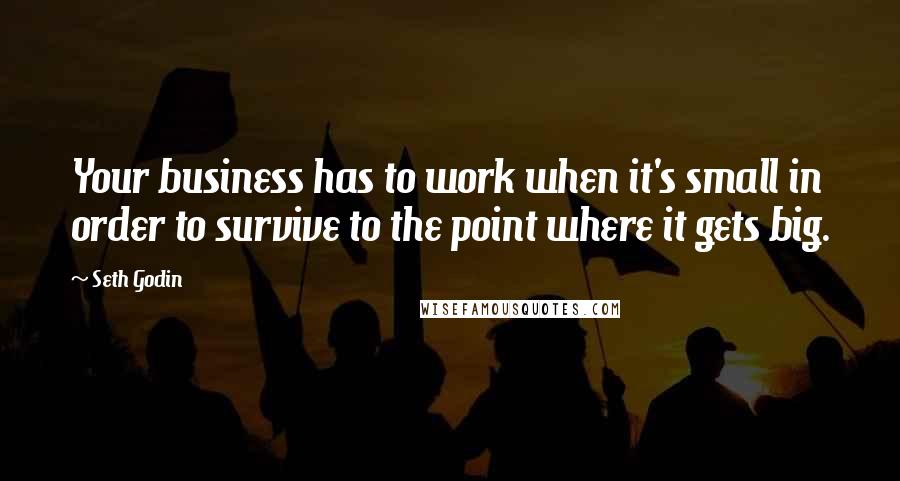 Seth Godin Quotes: Your business has to work when it's small in order to survive to the point where it gets big.