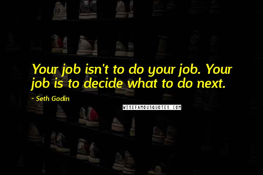 Seth Godin Quotes: Your job isn't to do your job. Your job is to decide what to do next.