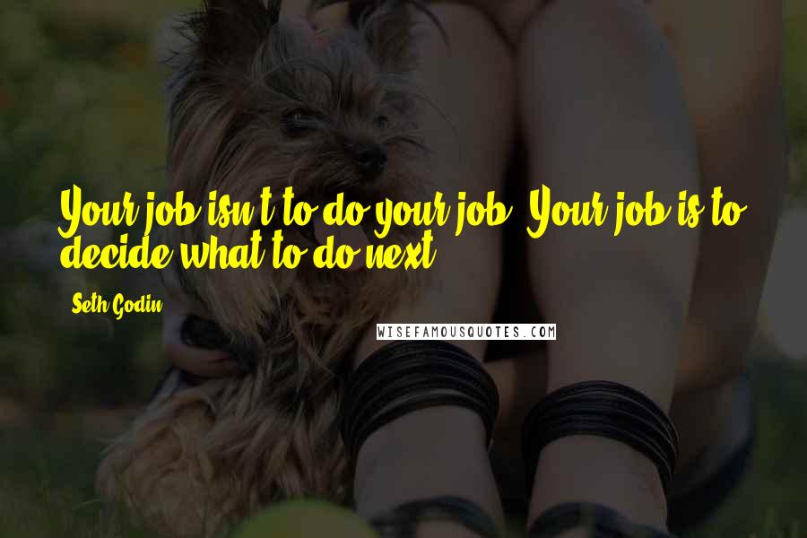 Seth Godin Quotes: Your job isn't to do your job. Your job is to decide what to do next.