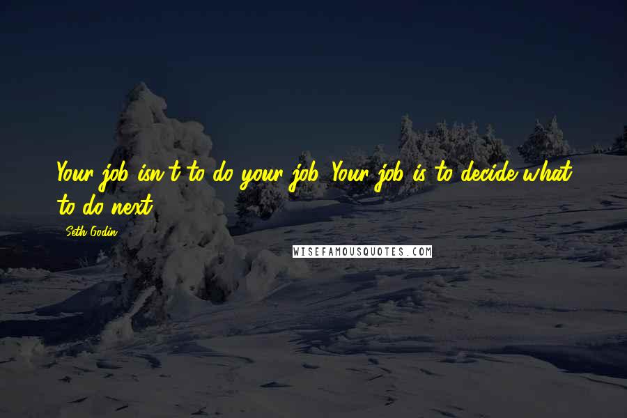 Seth Godin Quotes: Your job isn't to do your job. Your job is to decide what to do next.
