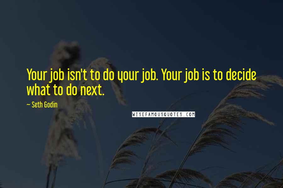 Seth Godin Quotes: Your job isn't to do your job. Your job is to decide what to do next.