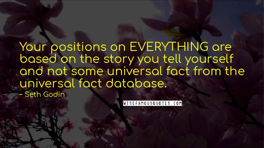 Seth Godin Quotes: Your positions on EVERYTHING are based on the story you tell yourself and not some universal fact from the universal fact database.