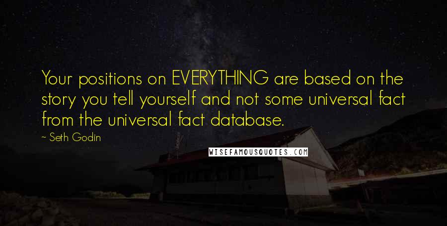 Seth Godin Quotes: Your positions on EVERYTHING are based on the story you tell yourself and not some universal fact from the universal fact database.