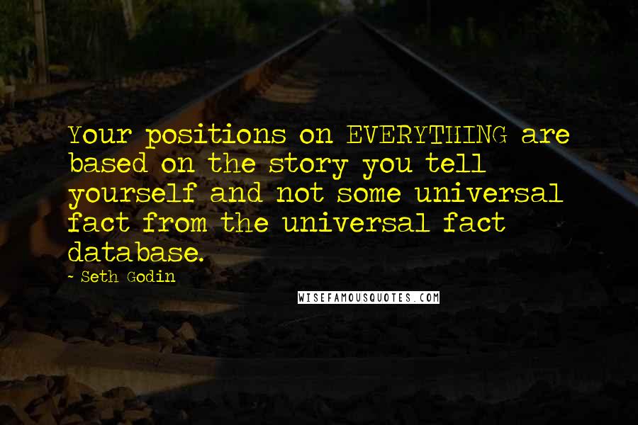 Seth Godin Quotes: Your positions on EVERYTHING are based on the story you tell yourself and not some universal fact from the universal fact database.