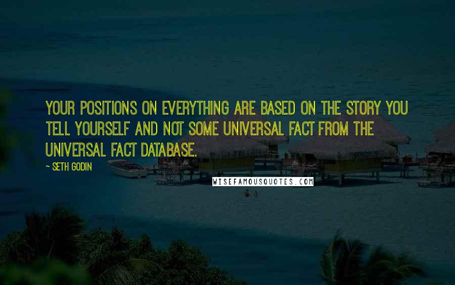Seth Godin Quotes: Your positions on EVERYTHING are based on the story you tell yourself and not some universal fact from the universal fact database.