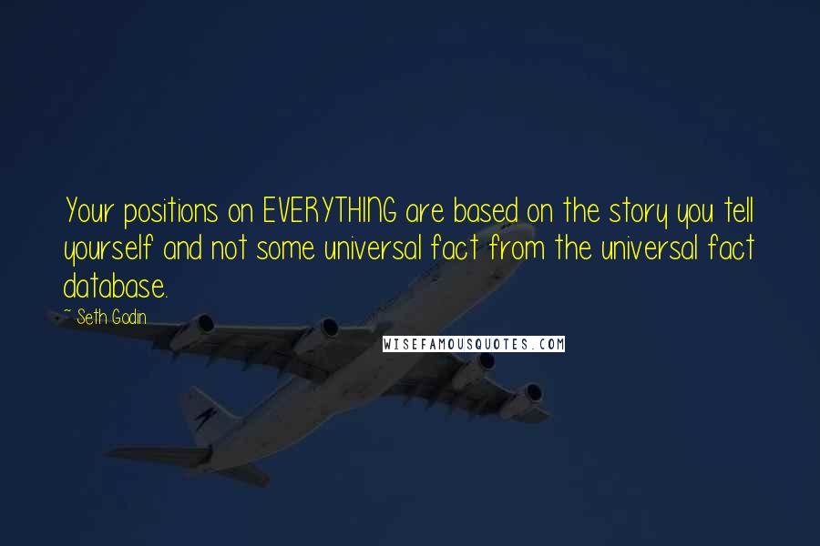 Seth Godin Quotes: Your positions on EVERYTHING are based on the story you tell yourself and not some universal fact from the universal fact database.