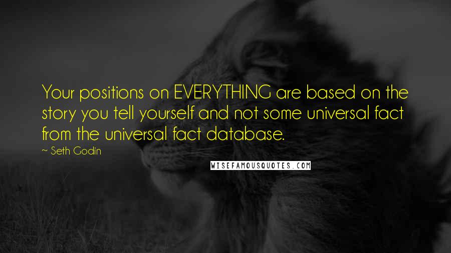 Seth Godin Quotes: Your positions on EVERYTHING are based on the story you tell yourself and not some universal fact from the universal fact database.