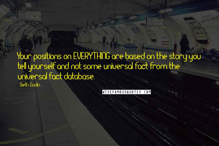 Seth Godin Quotes: Your positions on EVERYTHING are based on the story you tell yourself and not some universal fact from the universal fact database.