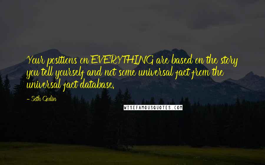 Seth Godin Quotes: Your positions on EVERYTHING are based on the story you tell yourself and not some universal fact from the universal fact database.