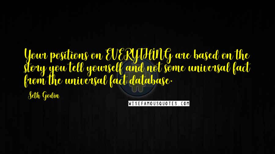 Seth Godin Quotes: Your positions on EVERYTHING are based on the story you tell yourself and not some universal fact from the universal fact database.