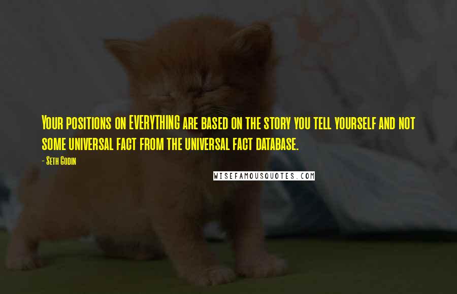 Seth Godin Quotes: Your positions on EVERYTHING are based on the story you tell yourself and not some universal fact from the universal fact database.