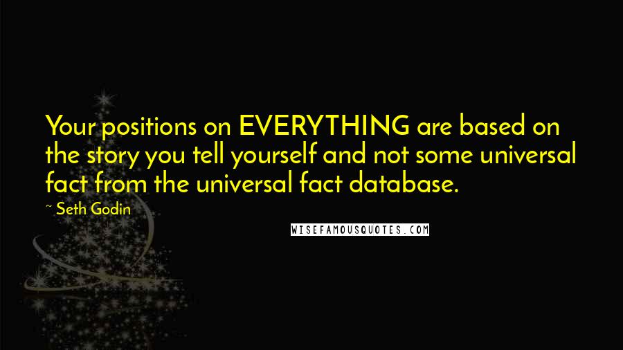 Seth Godin Quotes: Your positions on EVERYTHING are based on the story you tell yourself and not some universal fact from the universal fact database.