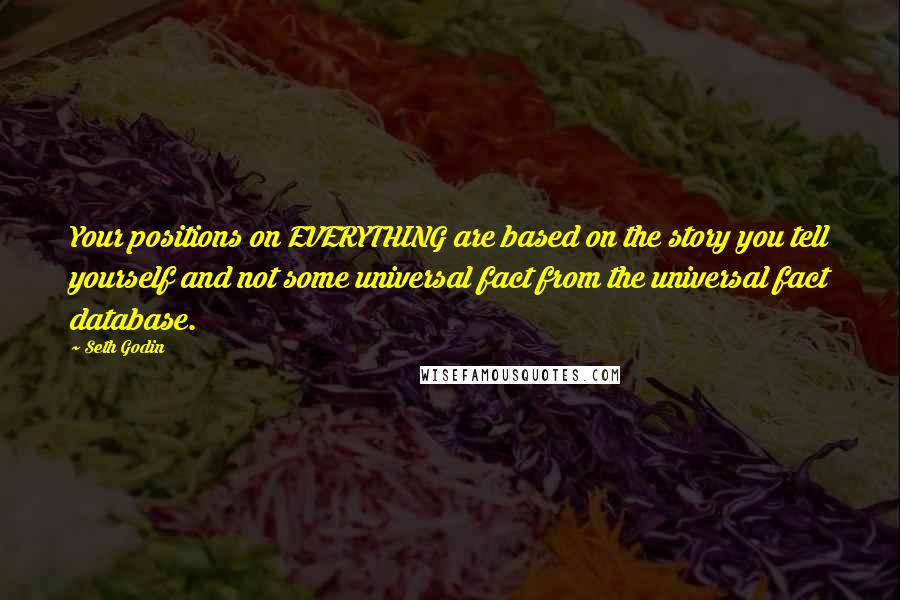 Seth Godin Quotes: Your positions on EVERYTHING are based on the story you tell yourself and not some universal fact from the universal fact database.