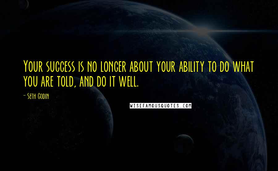 Seth Godin Quotes: Your success is no longer about your ability to do what you are told, and do it well.