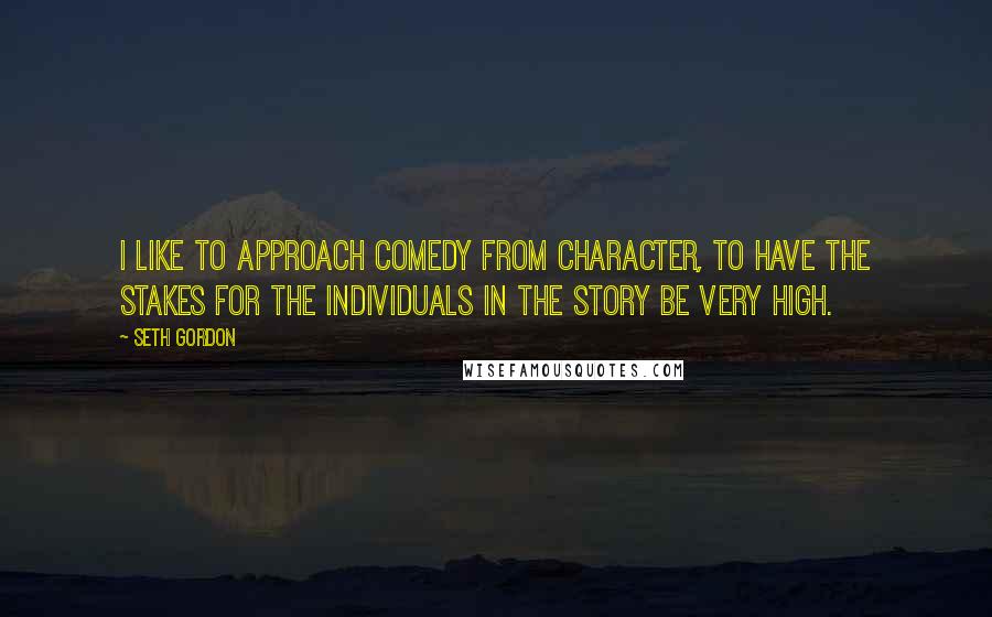 Seth Gordon Quotes: I like to approach comedy from character, to have the stakes for the individuals in the story be very high.