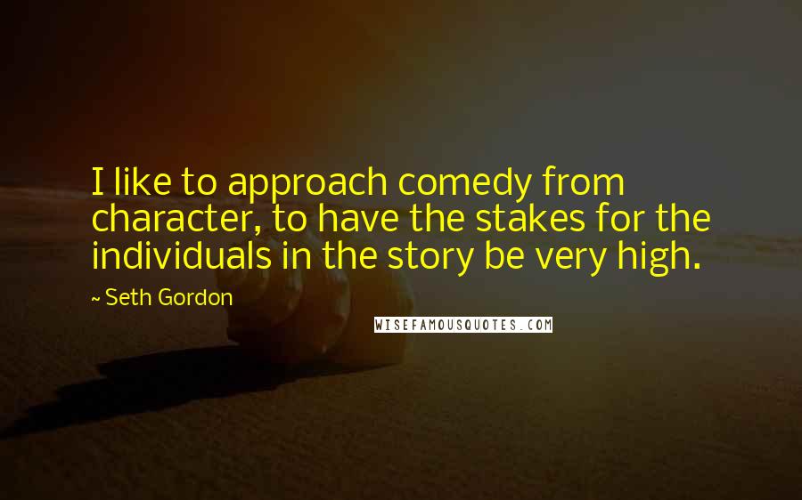 Seth Gordon Quotes: I like to approach comedy from character, to have the stakes for the individuals in the story be very high.