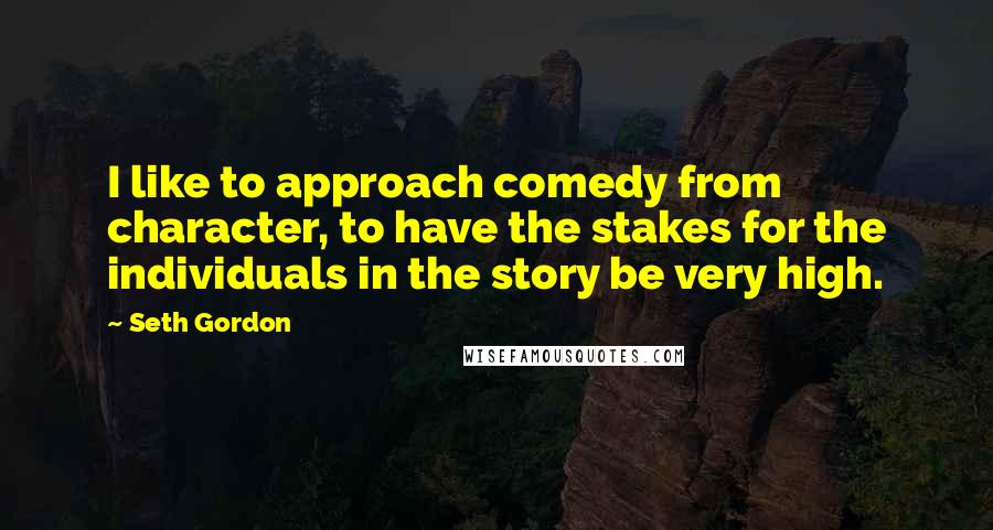Seth Gordon Quotes: I like to approach comedy from character, to have the stakes for the individuals in the story be very high.