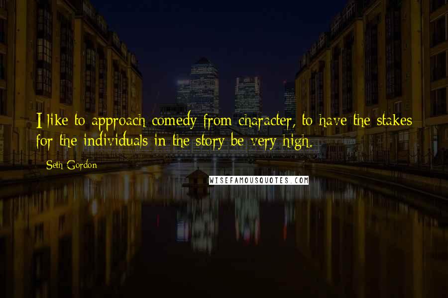 Seth Gordon Quotes: I like to approach comedy from character, to have the stakes for the individuals in the story be very high.