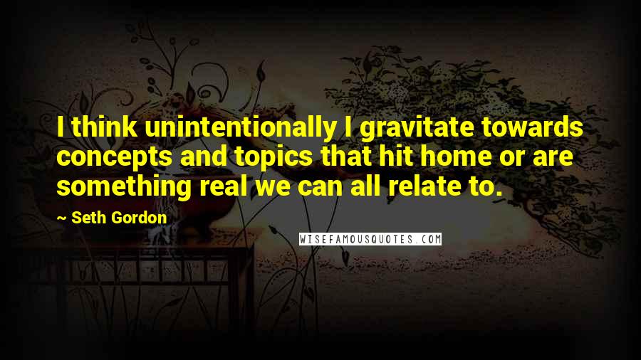 Seth Gordon Quotes: I think unintentionally I gravitate towards concepts and topics that hit home or are something real we can all relate to.