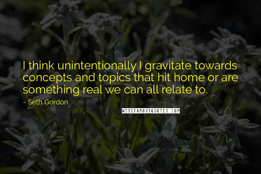 Seth Gordon Quotes: I think unintentionally I gravitate towards concepts and topics that hit home or are something real we can all relate to.